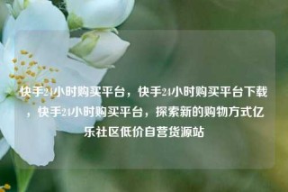 快手24小时购买平台，快手24小时购买平台下载，快手24小时购买平台，探索新的购物方式亿乐社区低价自营货源站