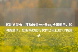 移动流量卡，移动流量卡29元300g全国通用，移动流量卡，您的高效出行伙伴亿乐社区SUP货源站