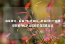 直客社区，直客社区货源站，直客社区引领消费新趋势亿乐社区低价自营货源站