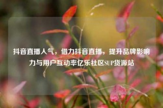 抖音直播人气，借力抖音直播，提升品牌影响力与用户互动率亿乐社区SUP货源站