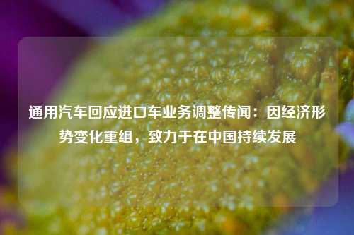 通用汽车回应进口车业务调整传闻：因经济形势变化重组	，致力于在中国持续发展  第1张