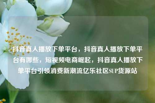 抖音真人播放下单平台，抖音真人播放下单平台有哪些，短视频电商崛起	，抖音真人播放下单平台引领消费新潮流亿乐社区SUP货源站  第1张