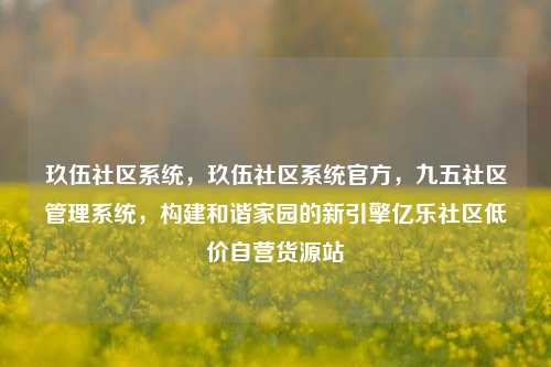 玖伍社区系统，玖伍社区系统官方	，九五社区管理系统，构建和谐家园的新引擎亿乐社区低价自营货源站  第1张