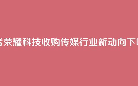 王者荣耀科技收购：传媒行业新动向  第1张