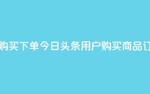今日头条粉丝购买下单 - 今日头条用户购买商品订单指南!  第1张
