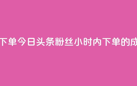 今日头条粉丝24小时下单 - 今日头条粉丝24小时内下单的成功秘诀揭晓！~  第1张