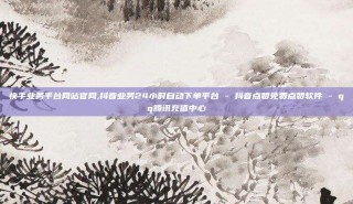 快手业务平台网站官网,抖音业务24小时自动下单平台 - 抖音点赞免费点赞软件 - qq腾讯充值中心