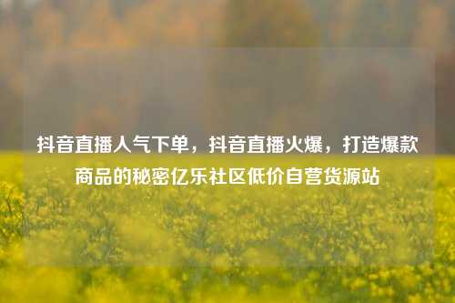 抖音直播人气下单，抖音直播火爆	，打造爆款商品的秘密亿乐社区低价自营货源站  第1张