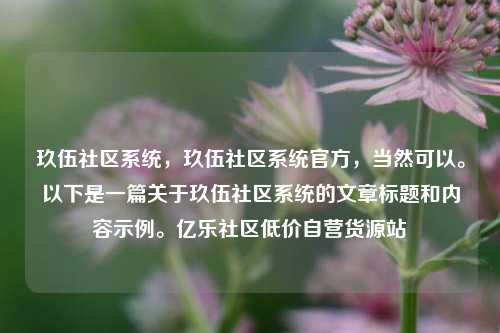 玖伍社区系统	，玖伍社区系统官方，当然可以。以下是一篇关于玖伍社区系统的文章标题和内容示例	。亿乐社区低价自营货源站  第1张