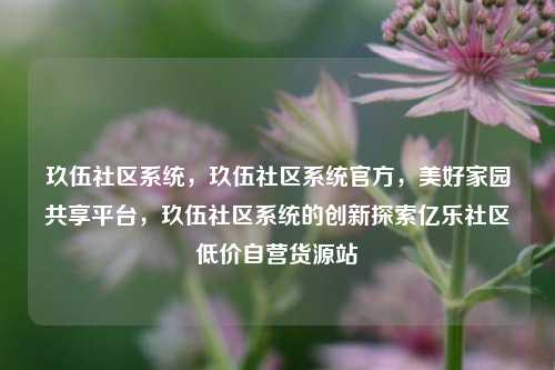 玖伍社区系统	，玖伍社区系统官方，美好家园共享平台，玖伍社区系统的创新探索亿乐社区低价自营货源站  第1张