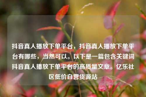 抖音真人播放下单平台，抖音真人播放下单平台有哪些	，当然可以。以下是一篇包含关键词抖音真人播放下单平台的高质量文章。亿乐社区低价自营货源站  第1张