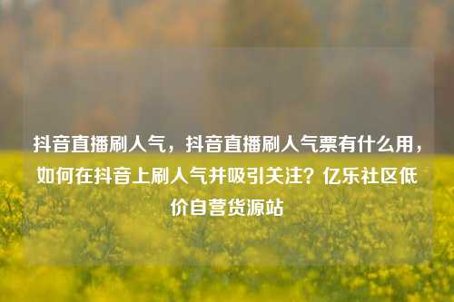 抖音直播刷人气，抖音直播刷人气票有什么用	，如何在抖音上刷人气并吸引关注？亿乐社区低价自营货源站  第1张